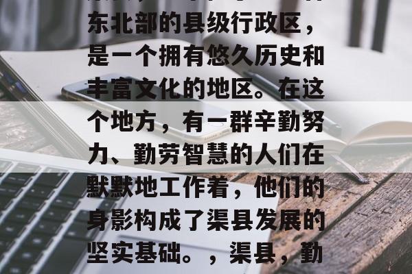 渠县，一个位于四川省东北部的县级行政区，是一个拥有悠久历史和丰富文化的地区。在这个地方，有一群辛勤努力、勤劳智慧的人们在默默地工作着，他们的身影构成了渠县发展的坚实基础。，渠县，勤劳人民创造辉煌的历史