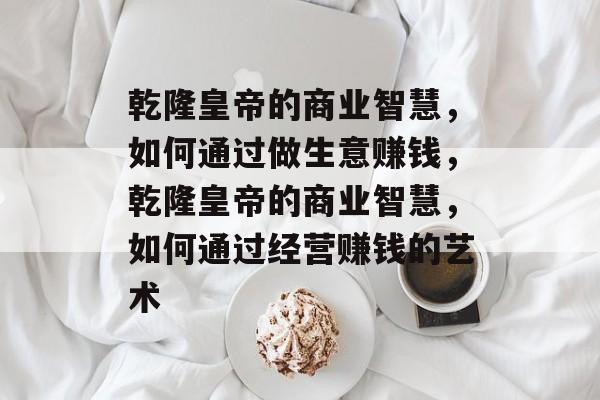 乾隆皇帝的商业智慧,如何通过做生意赚钱,乾隆皇帝的商业智慧,如何通过经营赚钱的艺术 乾隆皇帝的商业智慧,如何通过做生意赚钱,乾隆皇帝的商业智慧,如何通过经营赚钱的艺术