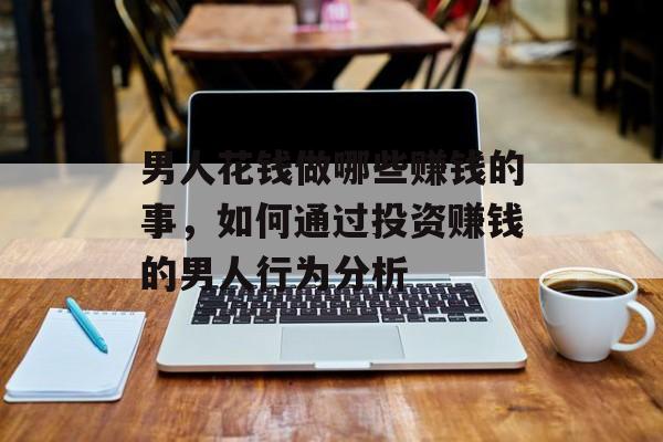 男人花钱做哪些赚钱的事，如何通过投资赚钱的男人行为分析