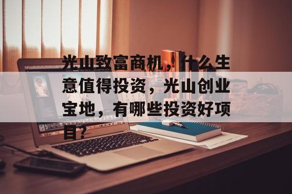 光山致富商机,什么生意值得投资,光山创业宝地,有哪些投资好项目? 光山致富商机,什么生意值得投资,光山创业宝地,有哪些投资好项目?
