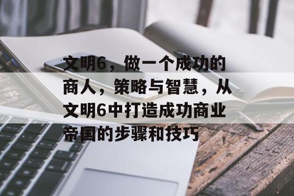 文明6,做一个成功的商人,策略与智慧,从文明6中打造成功商业帝国的步骤和技巧 文明6,做一个成功的商人,策略与智慧,从文明6中打造成功商业帝国的步骤和技巧