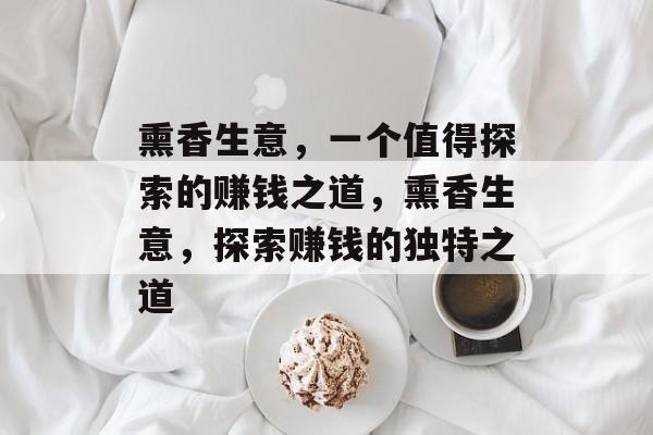 熏香生意,一个值得探索的赚钱之道,熏香生意,探索赚钱的独特之道 熏香生意,一个值得探索的赚钱之道,熏香生意,探索赚钱的独特之道