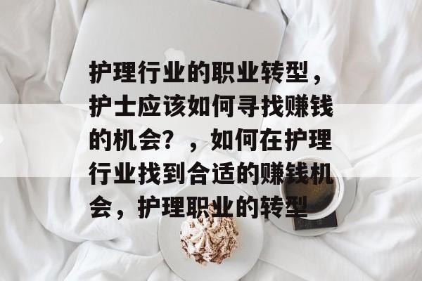 护理行业的职业转型,护士应该如何寻找赚钱的机会?,如何在护理行业找到合适的赚钱机会,护理职业的转型 护理行业的职业转型,护士应该如何寻找赚钱的机会?,如何在护理行业找到合适的赚钱机会,护理职业的转型