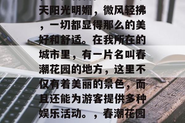 春天的春风花开满园春,生机勃勃在眼前。今天阳光明媚,微风轻拂,一切都显得那么的美好和舒适。在我所在的城市里,有一片名叫春潮花园的地方,这里不仅有着美丽的景色,而且还能为游客提供多种娱乐活动。,春潮花园,美好舒适的城市娱乐之地 春天的春风花开满园春,生机勃勃在眼前。今天阳光明媚,微风轻拂,一切都显得那么的美好和舒适。在我所在的城市里,有一片名叫春潮花园的地方,这里不仅有着美丽的景色,而且还能为游客提供多种娱乐活动。,春潮花园,美好舒适的城市娱乐之地