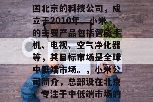 小米是一家总部位于中国北京的科技公司，成立于2010年。小米的主要产品包括智能手机、电视、空气净化器等，其目标市场是全球中低端市场。，小米公司简介，总部设在北京，专注于中低端市场的科技公司