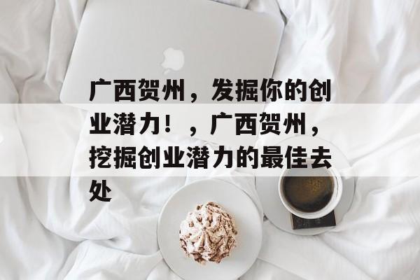 广西贺州,发掘你的创业潜力!,广西贺州,挖掘创业潜力的最佳去处 广西贺州,发掘你的创业潜力!,广西贺州,挖掘创业潜力的最佳去处
