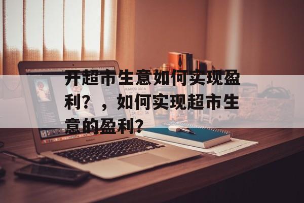 开超市生意如何实现盈利？，如何实现超市生意的盈利？