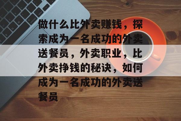 做什么比外卖赚钱，探索成为一名成功的外卖送餐员，外卖职业，比外卖挣钱的秘诀，如何成为一名成功的外卖送餐员