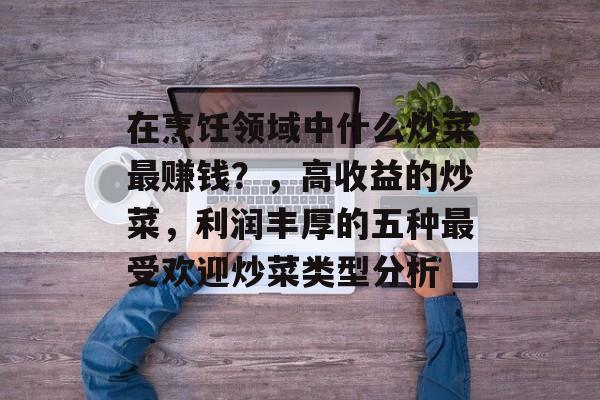 在烹饪领域中什么炒菜最赚钱？，高收益的炒菜，利润丰厚的五种最受欢迎炒菜类型分析