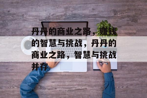丹丹的商业之路,赚钱的智慧与挑战,丹丹的商业之路,智慧与挑战并存 丹丹的商业之路,赚钱的智慧与挑战,丹丹的商业之路,智慧与挑战并存