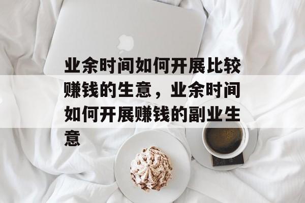 业余时间如何开展比较赚钱的生意,业余时间如何开展赚钱的副业生意 业余时间如何开展比较赚钱的生意,业余时间如何开展赚钱的副业生意
