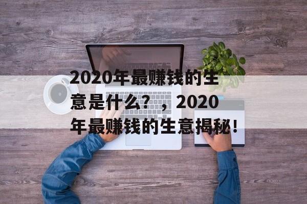 2020年最赚钱的生意是什么?,2020年最赚钱的生意揭秘! 2020年最赚钱的生意是什么?,2020年最赚钱的生意揭秘!