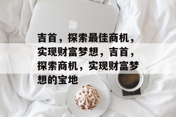 吉首,探索最佳商机,实现财富梦想,吉首,探索商机,实现财富梦想的宝地 吉首,探索最佳商机,实现财富梦想,吉首,探索商机,实现财富梦想的宝地