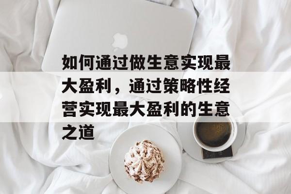 如何通过做生意实现最大盈利,通过策略性经营实现最大盈利的生意之道 如何通过做生意实现最大盈利,通过策略性经营实现最大盈利的生意之道