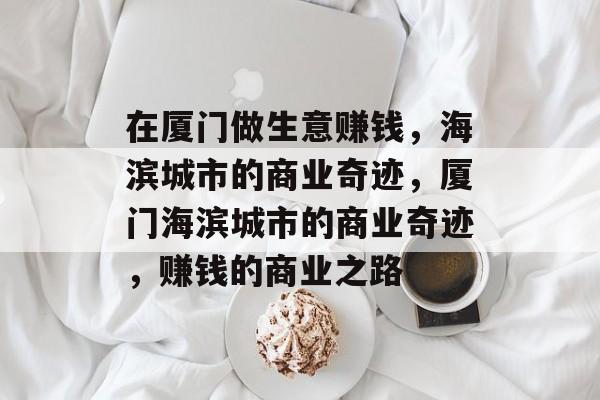 在厦门做生意赚钱,海滨城市的商业奇迹,厦门海滨城市的商业奇迹,赚钱的商业之路 在厦门做生意赚钱,海滨城市的商业奇迹,厦门海滨城市的商业奇迹,赚钱的商业之路
