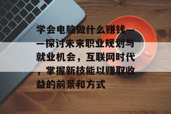 学会电脑做什么赚钱——探讨未来职业规划与就业机会，互联网时代，掌握新技能以赚取收益的前景和方式