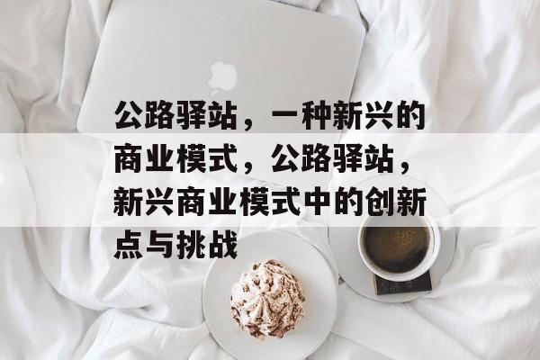 公路驿站,一种新兴的商业模式,公路驿站,新兴商业模式中的创新点与挑战 公路驿站,一种新兴的商业模式,公路驿站,新兴商业模式中的创新点与挑战