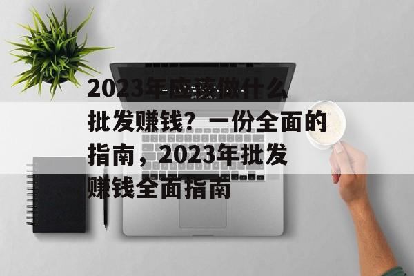2023年应该做什么批发赚钱?一份全面的指南,2023年批发赚钱全面指南 2023年应该做什么批发赚钱?一份全面的指南,2023年批发赚钱全面指南