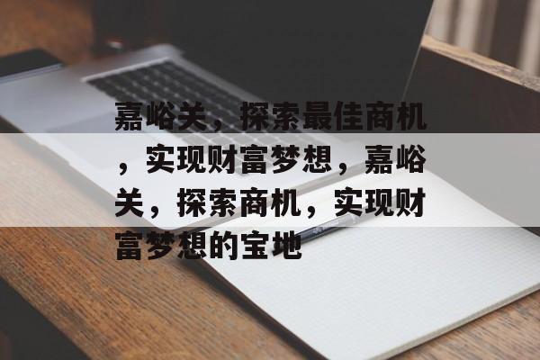 嘉峪关,探索最佳商机,实现财富梦想,嘉峪关,探索商机,实现财富梦想的宝地 嘉峪关,探索最佳商机,实现财富梦想,嘉峪关,探索商机,实现财富梦想的宝地