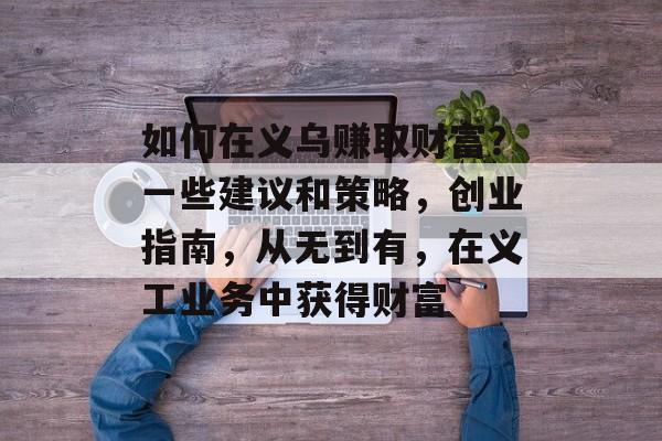 如何在义乌赚取财富?一些建议和策略,创业指南,从无到有,在义工业务中获得财富 如何在义乌赚取财富?一些建议和策略,创业指南,从无到有,在义工业务中获得财富