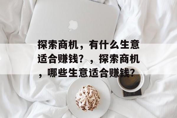 探索商机,有什么生意适合赚钱?,探索商机,哪些生意适合赚钱? 探索商机,有什么生意适合赚钱?,探索商机,哪些生意适合赚钱?