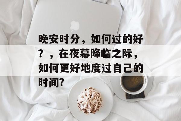 晚安时分,如何过的好?,在夜幕降临之际,如何更好地度过自己的时间? 晚安时分,如何过的好?,在夜幕降临之际,如何更好地度过自己的时间?