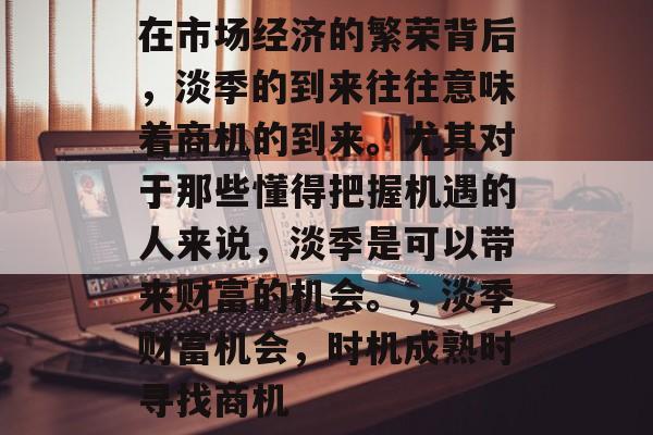 在市场经济的繁荣背后,淡季的到来往往意味着商机的到来。尤其对于那些懂得把握机遇的人来说,淡季是可以带来财富的机会。,淡季财富机会,时机成熟时寻找商机 在市场经济的繁荣背后,淡季的到来往往意味着商机的到来。尤其对于那些懂得把握机遇的人来说,淡季是可以带来财富的机会。,淡季财富机会,时机成熟时寻找商机