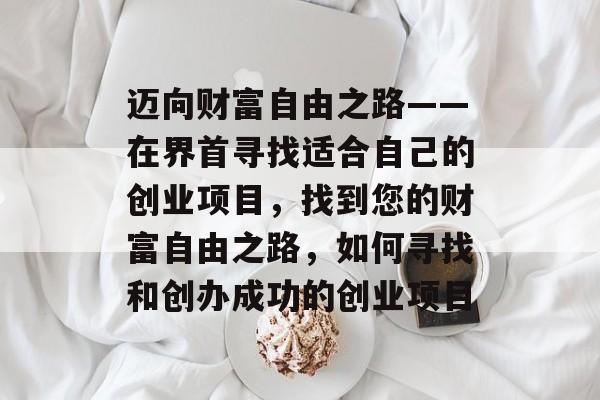 迈向财富自由之路——在界首寻找适合自己的创业项目,找到您的财富自由之路,如何寻找和创办成功的创业项目 迈向财富自由之路——在界首寻找适合自己的创业项目,找到您的财富自由之路,如何寻找和创办成功的创业项目