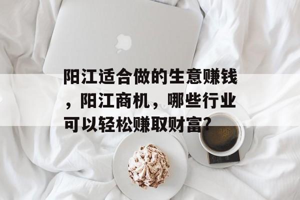 阳江适合做的生意赚钱,阳江商机,哪些行业可以轻松赚取财富? 阳江适合做的生意赚钱,阳江商机,哪些行业可以轻松赚取财富?