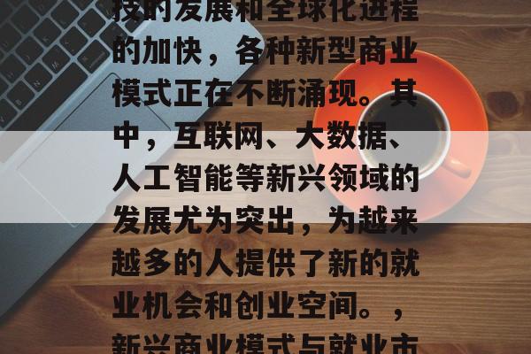 在现代社会中,随着科技的发展和全球化进程的加快,各种新型商业模式正在不断涌现。其中,互联网、大数据、人工智能等新兴领域的发展尤为突出,为越来越多的人提供了新的就业机会和创业空间。,新兴商业模式与就业市场的新机遇 在现代社会中,随着科技的发展和全球化进程的加快,各种新型商业模式正在不断涌现。其中,互联网、大数据、人工智能等新兴领域的发展尤为突出,为越来越多的人提供了新的就业机会和创业空间。,新兴商业模式与就业市场的新机遇