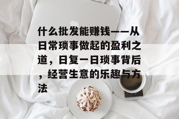 什么批发能赚钱——从日常琐事做起的盈利之道,日复一日琐事背后,经营生意的乐趣与方法 什么批发能赚钱——从日常琐事做起的盈利之道,日复一日琐事背后,经营生意的乐趣与方法