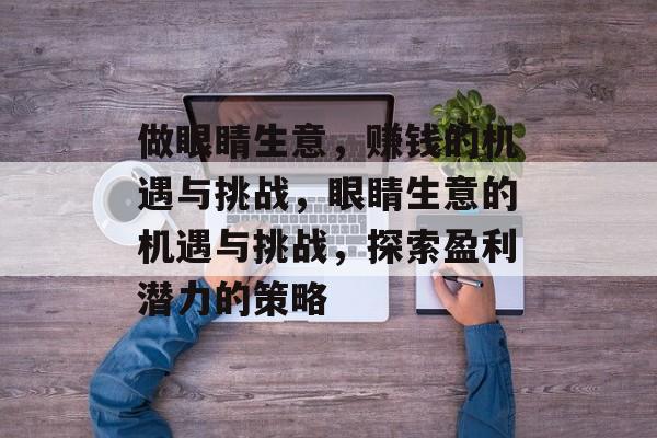 做眼睛生意,赚钱的机遇与挑战,眼睛生意的机遇与挑战,探索盈利潜力的策略 做眼睛生意,赚钱的机遇与挑战,眼睛生意的机遇与挑战,探索盈利潜力的策略