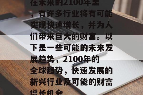 在未来的2100年里,有许多行业将有可能实现快速增长,并为人们带来巨大的财富。以下是一些可能的未来发展趋势,2100年的全球趋势,快速发展的新兴行业及可能的财富增长机会 在未来的2100年里,有许多行业将有可能实现快速增长,并为人们带来巨大的财富。以下是一些可能的未来发展趋势,2100年的全球趋势,快速发展的新兴行业及可能的财富增长机会