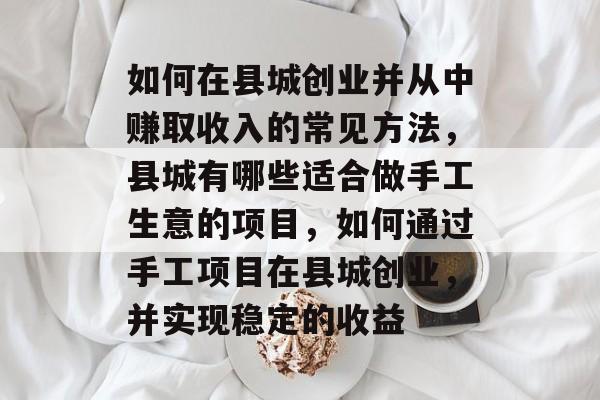 如何在县城创业并从中赚取收入的常见方法,县城有哪些适合做手工生意的项目,如何通过手工项目在县城创业,并实现稳定的收益 如何在县城创业并从中赚取收入的常见方法,县城有哪些适合做手工生意的项目,如何通过手工项目在县城创业,并实现稳定的收益
