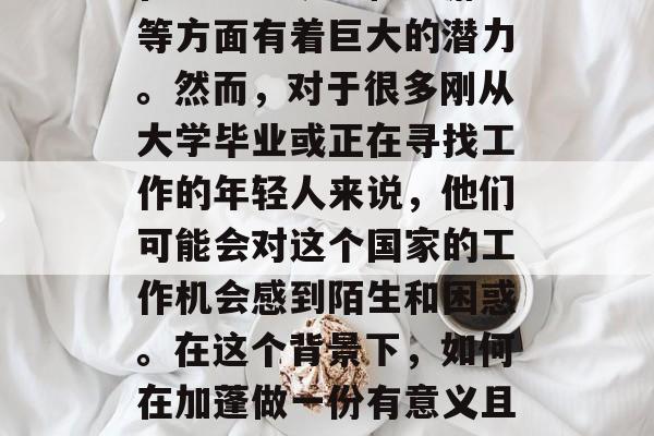 加蓬是一个拥有丰富自然资源的国家，特别是在农业、矿业和旅游业等方面有着巨大的潜力。然而，对于很多刚从大学毕业或正在寻找工作的年轻人来说，他们可能会对这个国家的工作机会感到陌生和困惑。在这个背景下，如何在加蓬做一份有意义且有发展前景的工作呢？，找到加蓬工作，初出茅庐者的指导与建议