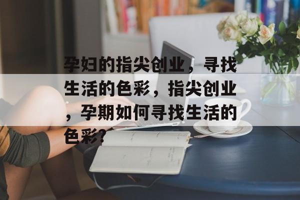 孕妇的指尖创业，寻找生活的色彩，指尖创业，孕期如何寻找生活的色彩?