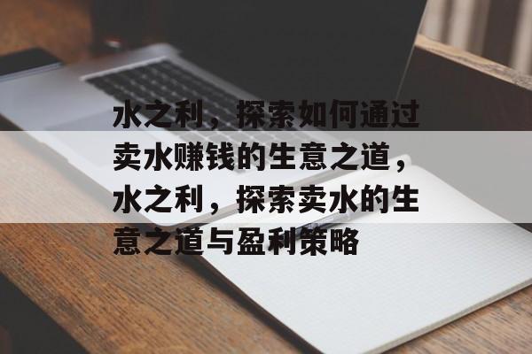 水之利,探索如何通过卖水赚钱的生意之道,水之利,探索卖水的生意之道与盈利策略 水之利,探索如何通过卖水赚钱的生意之道,水之利,探索卖水的生意之道与盈利策略