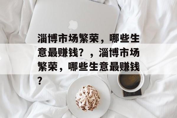 淄博市场繁荣,哪些生意最赚钱?,淄博市场繁荣,哪些生意最赚钱? 淄博市场繁荣,哪些生意最赚钱?,淄博市场繁荣,哪些生意最赚钱?