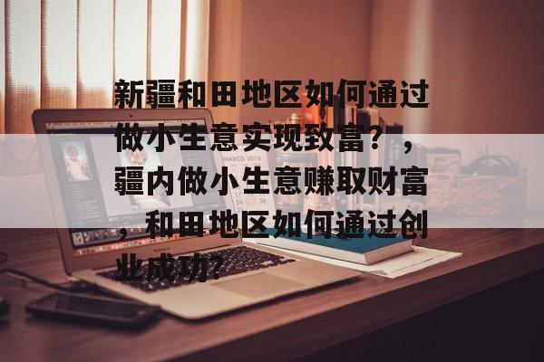 新疆和田地区如何通过做小生意实现致富?,疆内做小生意赚取财富,和田地区如何通过创业成功? 新疆和田地区如何通过做小生意实现致富?,疆内做小生意赚取财富,和田地区如何通过创业成功?
