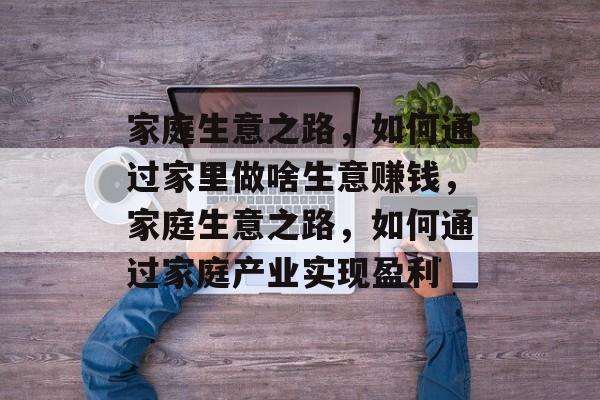 家庭生意之路，如何通过家里做啥生意赚钱，家庭生意之路，如何通过家庭产业实现盈利