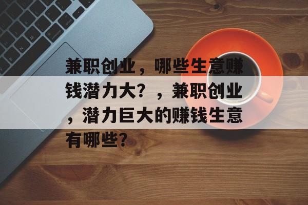 兼职创业,哪些生意赚钱潜力大?,兼职创业,潜力巨大的赚钱生意有哪些? 兼职创业,哪些生意赚钱潜力大?,兼职创业,潜力巨大的赚钱生意有哪些?