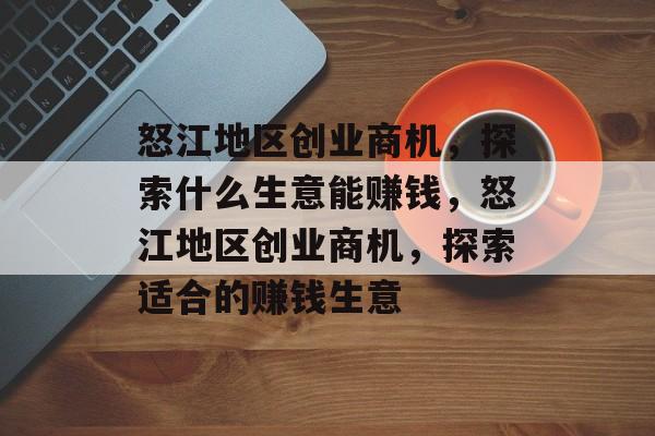 怒江地区创业商机,探索什么生意能赚钱,怒江地区创业商机,探索适合的赚钱生意 怒江地区创业商机,探索什么生意能赚钱,怒江地区创业商机,探索适合的赚钱生意