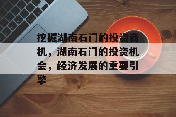 挖掘湖南石门的投资商机,湖南石门的投资机会,经济发展的重要引擎 挖掘湖南石门的投资商机,湖南石门的投资机会,经济发展的重要引擎