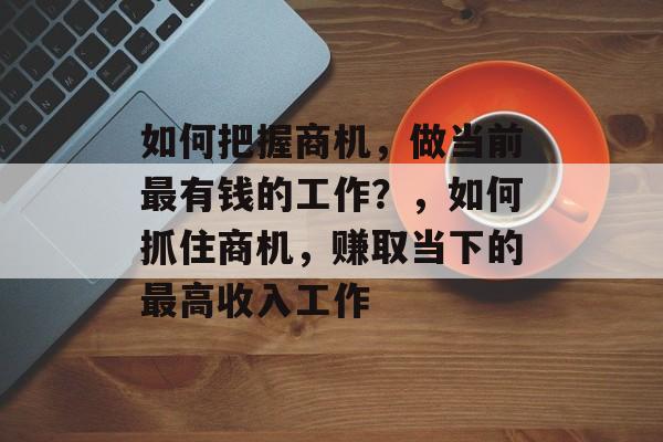 如何把握商机,做当前最有钱的工作?,如何抓住商机,赚取当下的最高收入工作 如何把握商机,做当前最有钱的工作?,如何抓住商机,赚取当下的最高收入工作