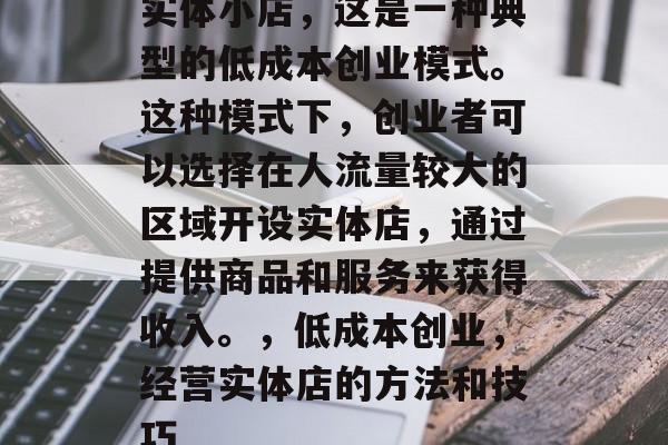 实体小店，这是一种典型的低成本创业模式。这种模式下，创业者可以选择在人流量较大的区域开设实体店，通过提供商品和服务来获得收入。，低成本创业，经营实体店的方法和技巧