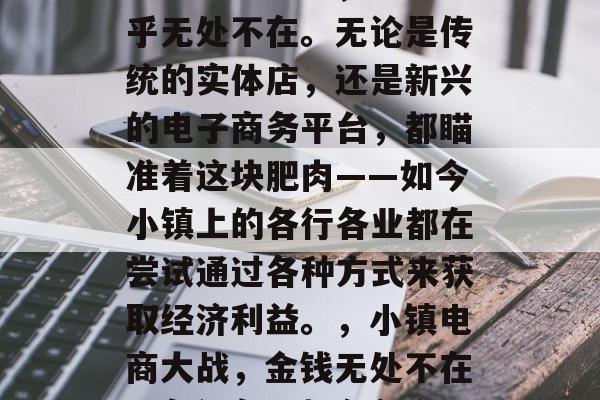 如今的小镇上,金钱似乎无处不在。无论是传统的实体店,还是新兴的电子商务平台,都瞄准着这块肥肉——如今小镇上的各行各业都在尝试通过各种方式来获取经济利益。,小镇电商大战,金钱无处不在,各行各业都在争夺 如今的小镇上,金钱似乎无处不在。无论是传统的实体店,还是新兴的电子商务平台,都瞄准着这块肥肉——如今小镇上的各行各业都在尝试通过各种方式来获取经济利益。,小镇电商大战,金钱无处不在,各行各业都在争夺