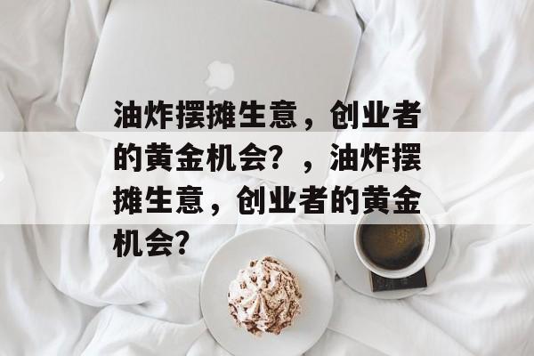 油炸摆摊生意,创业者的黄金机会?,油炸摆摊生意,创业者的黄金机会? 油炸摆摊生意,创业者的黄金机会?,油炸摆摊生意,创业者的黄金机会?