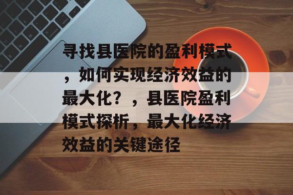寻找县医院的盈利模式,如何实现经济效益的最大化?,县医院盈利模式探析,最大化经济效益的关键途径 寻找县医院的盈利模式,如何实现经济效益的最大化?,县医院盈利模式探析,最大化经济效益的关键途径