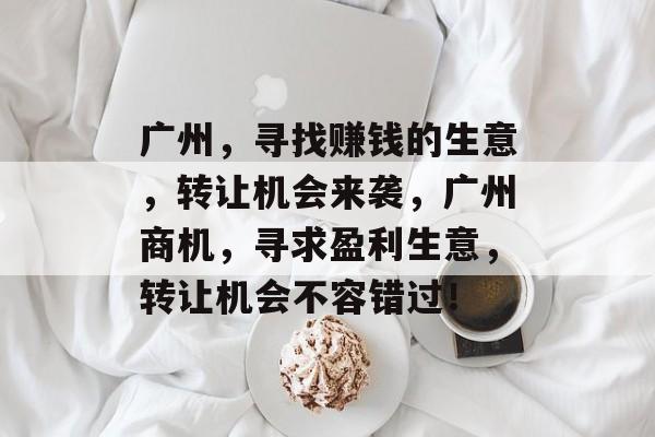 广州，寻找赚钱的生意，转让机会来袭，广州商机，寻求盈利生意，转让机会不容错过！