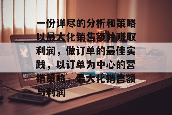 一份详尽的分析和策略以最大化销售额并赚取利润,做订单的最佳实践,以订单为中心的营销策略,最大化销售额与利润 一份详尽的分析和策略以最大化销售额并赚取利润,做订单的最佳实践,以订单为中心的营销策略,最大化销售额与利润